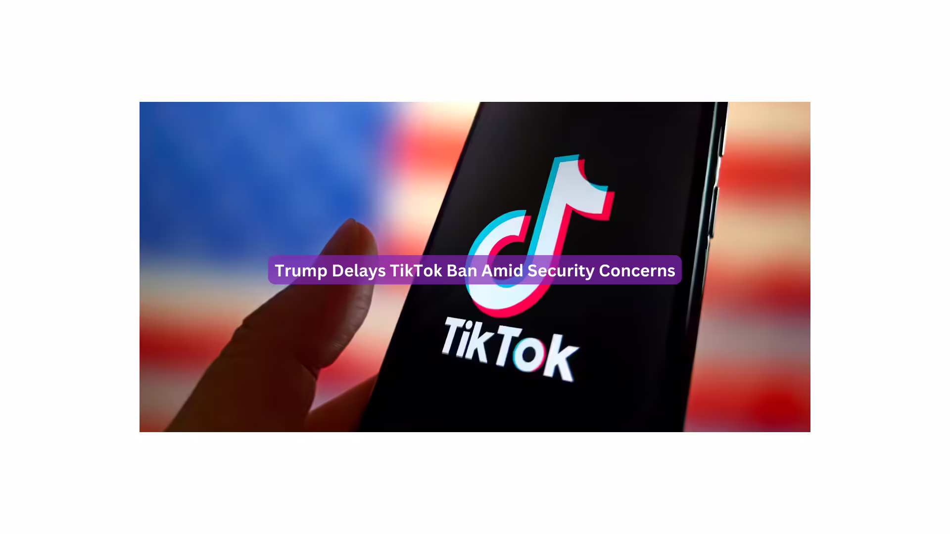 Trump Delays TikTok Ban Amid Security Concerns